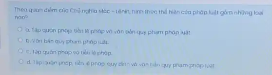 Theo quan điểm của Chủ nghĩa Mác -Lênin, hình thức thể hiện của pháp luật gồm những loai
nào?
a. Tập quán pháp tiền lệ pháp và vǎn bản quy phạm pháp luật.
b. Vǎn bàn quy phạm pháp luật.
c. Tập quán pháp và tiền lệ pháp.
d. Tập quán pháp tiền lệ pháp, quy định và vǎn bản quy phạm pháp luật.