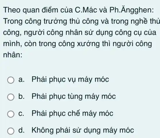 Theo quan điểm của C.Mác và Ph.Ăngghen:
Trong công trưởng thủ công và trong nghề thủ
công, người công nhân sử dụng công cụ của
mình, còn trong công xưởng thì người công
nhân:
a. Phải phục vụ máy móc
b. Phải phục tùng máy móc
C. Phải phục chế máy móc
d. Không phải sử dụng máy móc