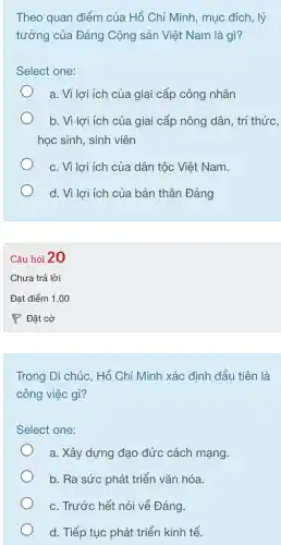 Theo quan điểm của Hồ Chí Minh, mục đích, lý
tưởng của Đảng Cộng sản Việt Nam là gì?
Select one:
a. Vì lợi ích của giai cấp công nhân
b. Vì lợi ích của giai cấp nông dân, trí thức,
học sinh, sinh viên
c. Vì lợi ích của dân tộc Việt Nam.
d. Vì lợi ích của bản thân Đảng
Câu hỏi 20
Trong Di chúc, Hồ Chí Minh xác định đầu tiên là
công việc gì?
Select one:
a. Xây dựng đạo đức cách mạng.
b. Ra sức phát triển vǎn hóa.
c. Trước hết nói về Đảng
d. Tiếp tục phát triển kinh tế.