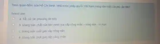 Theo quan điểm của Hồ Chí Minh . Nhà nước pháp quyền Việt Nam mang bản chất của giai cấp nào?
Select one
a. Tất cả các phương án trên
b. Mang bản chất của liên minh giai cấp công nhân - nông dân - trí thức
C. Mang bản chất giai cấp nông dân
d. Mang bản chất giai cấp công nhân