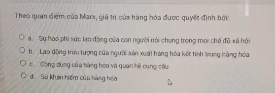 Theo quan điểm của Marx, giá trị của hàng hóa được quyết định bởi:
a. Sự hao phí sức lao động của con người nói chung trong mọi chế độ xã hội
b. Lao động trừu tượng của người sản xuất hàng hóa kết tinh trong hàng hóa
c. Công dụng của hàng hóa và quan hệ cung cầu
d. Sự khan hiếm của hàng hóa