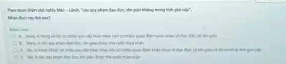 Theo quan điếm chủ nghĩa Mác - Lênin, "các quy phạm đạo đức, tôn giáo không mang tính giai cắp".
Nhận định này thế nào?
Select one
A. Dung, vi trong xã hội có nhiều giai cấp khác nhau nên có nhiều quan điểm khác nhau về đạo đức, về tôn giáo
B. Đúng, vi các quy phạm đạo đức,tôn giáo được nhà nước thừa nhận
C. Sai, vi trong xã hội có nhiều giai cấp khác nhau nên có nhiều quan điểm khác nhau về đạo đức, về tôn giáo và đó chính là tính giai cấp
D. Sai, vi các quy phạm đạo đức,tôn giáo được nhà nước thừa nhận