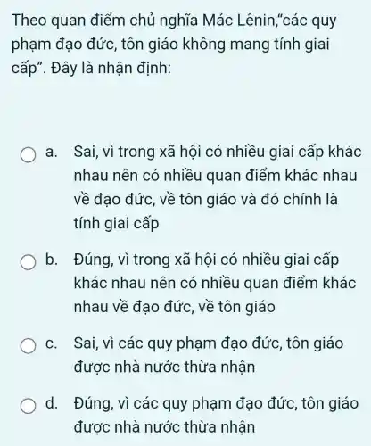 Theo quan điểm chủ nghĩa Mác Lênin,"các quy
phạm đạo đức, tôn giáo không mang tính giai
cấp". Đây là nhận định:
a. Sai, vì trong xã hội có nhiều giai cấp khác
nhau nên có nhiều quan điểm khác nhau
về đao đức , về tôn giáo và đó chính là
tính giai cấp
b. Đúng, vì trong xã hội có nhiều giai cấp
khác nhau nên có nhiều quan điểm khác
nhau về đạo đức, về tôn giáo
c. Sai, vì các quy phạm đạo đức, tôn giáo
được nhà nước thừa nhận
d. Đúng, vì các quy phạm đạo đức, tôn giáo
được nhà nước thừa nhận