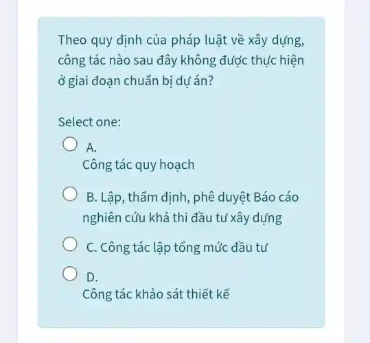 Theo quy đinh của pháp luật về xây dựng,
công tác nào sau đây không được thu'c hiện
ở giai đoạn chuẩn bị du án?
Select one:
A.
Công tác quy hoạch
B. Lập, thẩm định, phê duyệt Báo cáo
nghiên cứu khả thi đầu tư xây dựng
C. Công tác lập tổng mức đầu tư
D.
Công tác khảo sát thiết kế