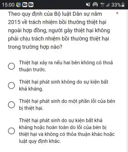 Theo quy định của Bộ luật Dân sự nǎm
2015 về trách nhiệm bồi thường thiệt hại
ngoài hợp đồng, người gây thiệt hại không
phải chịu trách nhiệm bồi thường thiệt hại
trong trường hợp nào?
Thiệt hại xảy ra nếu hai bên không có thoả
thuận trước.
Thiệt hại phát sinh không do sự kiện bất
khả kháng.
Thiệt hại phát sinh do một phần lỗi của bên
bị thiệt hại.
Thiệt hại phát sinh do sự kiện bất khả
kháng hoặc hoàn toàn do lỗi của bên bị
thiệt hại và không có thỏa thuận khác hoặc