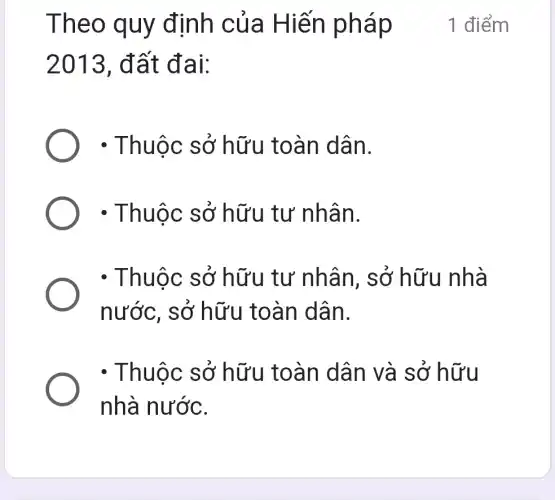 Theo quy định của Hiến pháp
2013 , đất đai:
- Thuộc sở hữu toàn dân.
- Thuộc sở hữu tư nhân.
- Thuộc sở hữu tư nhân, sở hữu nhà
nước, sở hữu toàn dân.
- Thuộc sở hữu toàn dân và sở hữu
nhà nước.
1 điểm