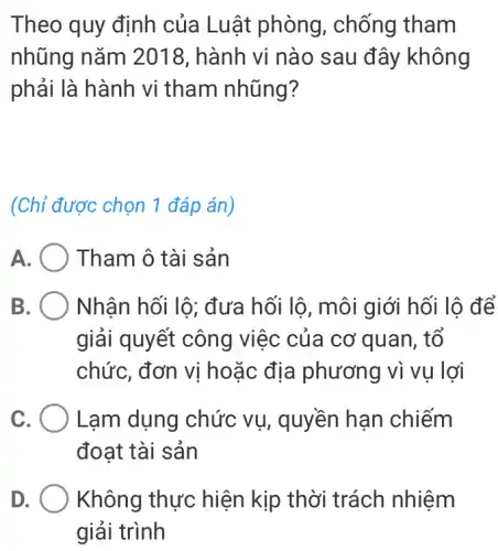 Theo quy định của Luật phòng , chống tham
nhũng nǎm 2018, hành vi nào sau đây không
phải là hành vi tham nhũng?
(Chỉ được chọn 1 đáp án)
A	Tham ô tài sản
B	Nhân hối lộ;đưa hối lộ, môi giới hối lộ để
giải quyết công việc của cơ quan, tố
chức, đơn vị hoặc địa phương vì vụ lợi
C. ( Lạm dụng chức vụ, quyền hạn chiếm
đoạt tài sản
D	Không thực hiện kịp thời trách nhiệm
giải trình