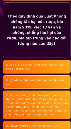 Theo quy định của Luật Phòng
chống tác hại của rượu , bìa
nǎm 2019 , việc tụ vẫn vẽ
phòng , chông tác hại của
rượu , bìa tập trung vào các đối
tưởng nào sau đây?
A. Trẻ em , học sinh , sinh viên , thanh niên,
phụ nữ mang thai.
B . Người bị ảnh hưởng bởi tác hai của rượu,
bia.
C . Người thường xuyên uống rượu , bia.
Người nghiện rượu , bia . Thành viên gia đình
có người thường xuyên uống rượu , bia , người
nghiện rượu , bia . Trẻ em , học sinh , sinh
viên , thanh niên , phụ nữ mang thai . Người bị
ảnh hưởng bởi tác hại của rượu , bia.
D . Người thường xuyên uống rượu , bia.