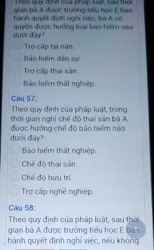 Theo quy định của pháp luật, sau thời
gian bà A được trường tiểu học E ban
hành quyết định nghỉ việc, bà A có
quyền được hưởng loại bảo hiếm nào
dưới đây?
Trợ cấp tai nạn
Bảo hiểm dân sự.
Trợ cấp thai sản.
Bảo hiểm thất nghiệp.
Câu 57:
Theo quy định của pháp luật, trong
thời gian nghỉ chế độ thai sản bà A
được hưởng chế độ bảo hiểm nào
dưới đây?
Bảo hiểm thất nghiệp.
Chế độ thai sản.
Chế độ hưu trí
Trợ cấp nghề nghiệp.
Câu 58:
Theo quy định của pháp luật, sau thời
gian bà A được trường tiểu học E ba?
hành quyết định nghỉ việc, nếu không