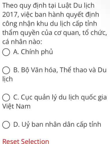 Theo quy định tại Luật Du lịch
2017, việc ban hành quyết định
công nhận khu du lịch cấp tỉnh
thẩm quyền của cơ quan, tố chức,
cá nhân nào:
A. Chính phủ
B. Bộ Vǎn hóa , Thể thao và Du
lịch
C. Cục quản lý du lịch quốc gia
Việt t Nam
D. Uỷ ban nhân dân cấp tỉnh
Reset Selection