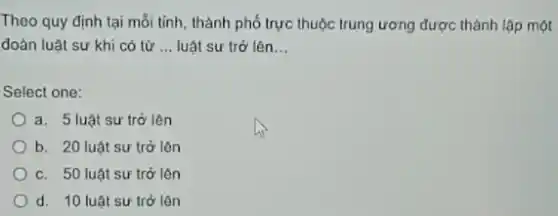 Theo quy định tại mỗi tỉnh, thành phố trực thuộc trung ương được thành lập một
đoàn luật sự khi có từ __ luật sự trở lên __
Select one:
a. 5 luật sư trở lên
b. 20 luật sư trở lên
C. 50 luật sư trở lên
d. 10 luật sư trở lên