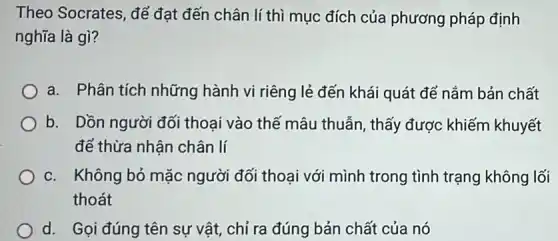 Theo Socrates, để đạt đến chân lí thì mục đích của phương pháp định
nghĩa là gì?
a. Phân tích những hành vi riêng lẻ đến khái quát để nắm bản chất
b. Dồn người đối thoại vào thế mâu thuẫn, thấy được khiếm khuyết
để thừa nhận chân lí
c. Không bỏ mặc người đối thoại với mình trong tình trạng không lối
thoát
d. Gọi đúng tên sự vật, chỉ ra đúng bản chất của nó