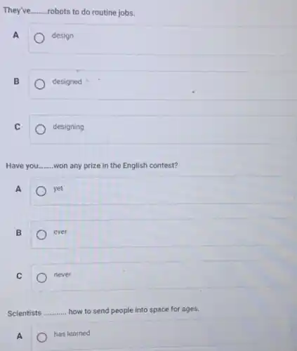 They've Routine.....robots to do routine jobs. __
A
design
B
designed
C
designing
Have you. __ won any prize in the English contest?
A
yet
B
ever
C
never
Scientists __ how to send people into space for ages.