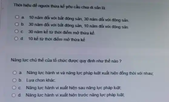 Thời hiệu để người thừa kế yêu cầu chia di sản là:
a. 10 nǎm đối với bất động sản , 30 nǎm đối với động sản.
b. 30 nǎm đối với bất động sản , 10 nǎm đối với động sản
C. 30 nǎm kể từ thời điểm mở thừa kế.
Od. 10 kể từ thời điểm mở thừa kế
Nǎng lực chủ thể của tổ chức được quy định như thế nào?
a. Nǎng lực hành vi và nǎng lực pháp luật xuất hiện đồng thời với nhau;
b. Lựa chọn kháC.
C. Nǎng lực hành vi xuất hiện sau nǎng lực pháp luật;
d. Nǎng lực hành vi xuất hiện trước nǎng lực pháp luật,