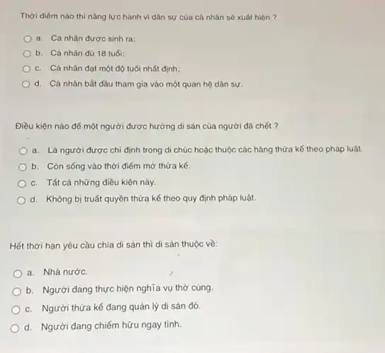 Thời điếm nào thì nǎng lực hành vi dân sự của cá nhân sẽ xuất hiện ?
a. Cá nhân được sinh ra;
b. Cá nhân đủ 18 tuổi;
c. Cá nhân đạt một độ tuổi nhất định;
d. Cá nhân bắt đầu tham gia vào một quan hệ dân sự
Điều kiện nào để một người được hưởng di sản của người đã chết ?
a. Là người được chi định trong di chúc hoặc thuộc các hàng thừa kế theo pháp luật.
b. Còn sống vào thời điểm mở thừa kế.
c. Tất cả những điều kiện này.
d. Không bị truất quyền thừa kế theo quy định pháp luật.
Hết thời hạn yêu cầu chia di sản thì di sản thuộc về:
a. Nhà nước.
b. Người đang thực hiện nghĩa vụ thờ cúng.
c. Người thừa kế đang quản lý di sản đó.
d. Người đang chiếm hữu ngay tình.