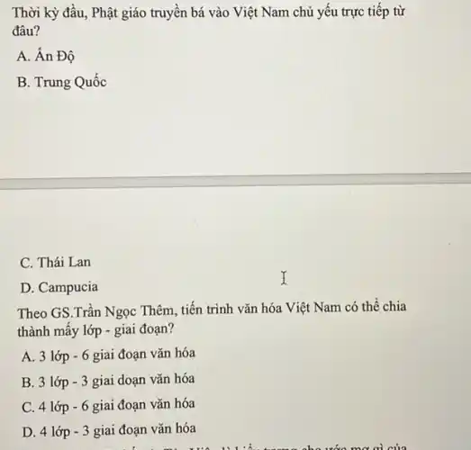 Thời kỳ đầu, Phật giáo truyền bá vào Việt Nam chủ yếu trực tiếp từ
đâu?
A. Ân Độ
B. Trung Quốc
C. Thái Lan
D. Campucia
Theo GS.Trần Ngọc Thêm, tiến trình vǎn hóa Việt Nam có thể chia
thành mấy lớp -giai đoạn?
A. 3 lớp -6 giai đoạn vǎn hóa
B. 3 lớp -3 giai doạn vǎn hóa
C. 4 lớp -6 giai đoạn vǎn hóa
D. 4 lớp -3 giai đoạn vǎn hóa