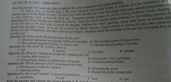 ON THI LOP 10 THPT-THENG ANH 5
Rost the passage and mark the lefter to indicate the correct answer to eached the quest visturam
Bài Nguyen dun, or Ter for short, is the Hinst important and popular holiday ath of the for traditional foods cleaning
is based on the himar calendar Ter
or carly February) until at least the third day Vietnamese people prepare for Ter by cooking re like visiting
deconating the house, buying new clothes for children There are a giving lucky money to children and
on the first day of the new year, ancestral worshipping, wishing New people and opening a shop. Ter is also an reunions. People working of learning far away often return he
During Ter, the Vietnamese visit their relatives and temples, forgetting about the bad things of the past year and hoping for a be
coming year.
Question 33) What can be the best headline for the text?
A. The most important and popular holiday in Viet Nam B. The activities before Tei Nguyen dan.
C. The customs practiced during Ter Nguyen dan.
Question 34: The word "It" in line 1 refers to
__
D. The first day of spring in Viet Nam.
A. Tet
B. holiday
Qnestion 35: What do Vietnamese people do to prepare for Ter?
C. Viet Nam
D. calendar
A. Visiting their relatives
C. Giving lucky money to children and old people
B. Wishing New Year's greetings
Question 36: Which activity is NOT mentioned in the text?
D. Cooking traditional foods
A. Buying new clothes for children
B. Decorating the streets
C. Opening a shop
Question 37: The word "return" is closest in meaning to __
D. Hoping for a better coming year
A. come back
Read the passage and choose the correct answer
B. pay
C. leave
D. visit