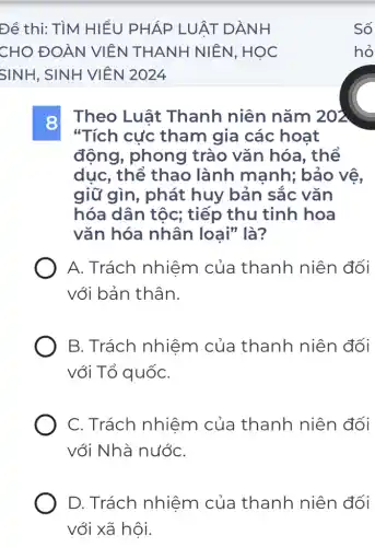 Đề thi: TìM HIỂU PHÁP LUẬT DÀNH
CHO ĐOÀN VIÊN THANH I NIÊN, HỌC
SINH, SINH VIÊN 12024
g
"Tích cực tham gia các hoat
Theo Luât Thanh niên nǎm 202
động, phong trào vǎn hóa , thể
dục, thể thao lành mạnh;bảo vê,
giữ gìn, phát huy bản sắc vǎn
hóa dân tộc;; tiếp thu tinh hoa
vǎn hóa nhân loại" là?
A. Trách nhiệm của thanh niên đối
với bản thân.
B. Trách nhiệm của thanh niên đối
với Tổ quốC.
C. Trách nhiệm của thanh niên đối
với Nhà nướC.
D. Trách nhiệm của thanh niên đối