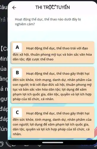 THI TRÚC TUYẾN
Hoạt động thể dục, thể thao nào dưới đây bị
nghiêm cấm?
A Hoạt động thể dục, thể thao trái với đạo
đức xã hội, thuần phong mỹ tục và bản sắc vǎn hóa
dân tộc; đặt cược thể thao
B Hoạt động thể dục, thể thao gây thiệt hại
đến sức khỏe , tính mạng, danh dự, nhân phẩm của
con người;trái với đạo đức xã hội, thuần phong mỹ
tục và bản sắc vǎn hóa dân tộc;lợi dụng để xâm
phạm lợi ích quốc gia, dân tộc , quyền và lợi ích hợp
pháp của tổ chức , cá nhân.
C Hoạt động thể dục, thể thao gây thiệt hại
đến sức khỏe , tính mạng, danh dự, nhân phẩm của
con người; lợi dụng để xâm phạm lợi ích quốc gia,
dân tộc, quyền và lợi ích hợp pháp của tổ chức , cá
nhân.