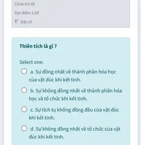 Thiên tích là gì?
Select one:
a. Sự đồng nhất về thành phần hóa học
của vật đúc khi kết tinh.
b. Sự không đồng nhất về thành phần hóa
học và tổ chức khi kết tinh.
c. Sư tích tu không đồng đều của vật đúc
khi kết tinh.
d. Sự không đồng nhất về tổ chức của vật
đúc khi kết tinh.