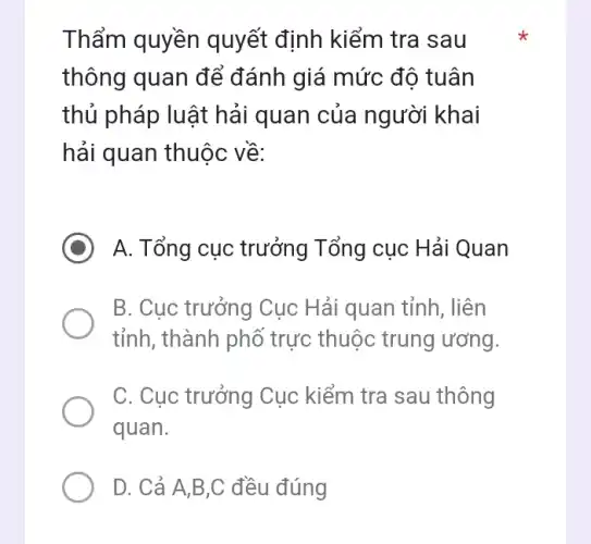 Thẩm quyền quyết định kiểm tra sau
thông quan để đánh giá mức độ tuân
thủ pháp luật hải quan của người khai
hải quan thuộc về:
A. Tổng cục trưởng Tổng cục Hải Quan
B. Cục trưởng Cục Hải quan tỉnh, liên
tỉnh, thành phố trực thuộc trung ương.
C. Cục trưởng Cục kiểm tra sau thông
quan.
D. Cả A,B,C đều đúng