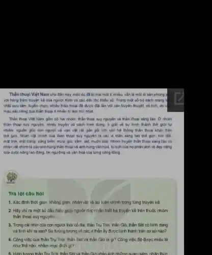 Thần thoại Việt Nam cho đến nay, mặc dù đã bị mai một ít nhiều, vǎn là một di sản phong pho
với hàng trǎm truyện kề của người Kinh và các dân tộc thiểu số. Trong một số bộ sách mang tính
chất sưu tâm, tuyến chọn, nhiều thần thoại đã được đạt lắn với các truyền thuyết cố tích, do v
máu sắc riêng của thần thoại ít nhiều bị làm mở nhạt.
Thần thoại Việt Nam gồm có hai nhóm thần thoại suy nguyên và thần thoại sáng tao. Ở nhóm
thần thoại suy nguyên nhiều truyện có cách hinh dung, II giai về sự hình thành the giới tự
nhiên, nguồn gốc con người và vạn vật rắt gần gũi với các hệ thống thần thoai khác trên
thể giới. Nhân vật chính của thần thoại suy nguyên là các vị thân sáng tạo thế giới: trời đất,
mặt trời, mặt trǎng sông biển, mưa, gió sắm, sét, muôn loài Nhóm truyện thần thoại sáng tạo có
nhân vật chinh là các anh hùng thân thoại và anh hùng vǎn hoà. Kì tích của họ phản ảnh vé đẹp riêng
của cuộc sống lao động, tin ngưỡng và vǎn hoá của từng cộng đồng.
Trả lời câu hỏi
1. Xác định thời gian, không gian, nhân vật và sự kiện chính trong từng truyện kể.
2. Hãy chỉ ra một số dấu hiệu giúp người đọc nhận biết ba truyện kể trên thuộc nhóm
thần thoại suy nguyên.
3. Trong cái nhin của con người thời có đại, thần Trụ Trời, thần Gió, thần Sét có hình dạng
và tính khi ra sao? Sự tưởng tượng về các vị thàn ấy được hình thành trên cơ sở nào?
4. Công việc của thần Trụ Trời, thần Sét và thần Gió là gì? Công việc đó được miêu tả
như thế nào, nhằm mục đich gi?
5. Hinh tương thân Trụ Trời, thần Sét và thần Gióphàn ánh những quan niêm, nhân thức