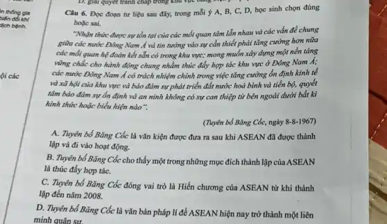 in thống gia
biến đổi khí
dịch bệnh.
ội các
Câu 6. Đọc đoạn tư liệu sau đây,trong mỗi ý A, B . C, D, học sinh chọn đúng
hoǎc sai.
"Nhận thức được sự tồn tại của các mối quan tâm lẫn nhau và các vấn đề chung
giữa các nước Đông Nam Á và tin tưởng vào sự cần thiết phải tǎng cường hơn nữa
các mối quan hệ đoàn kết sẵn có trong khu vực; mong muốn xây dựng một nền tảng
vững chắc cho hành động chung nhằm thúc đẩy hợp tác khu vực ở Đông Nam A;
các nước Đông Nam Á có trách nhiệm chính trong việc tǎng cường ổn định kinh tế
và xã hội của khu vực và bảo đảm sự phát triển đất nước hoà bình và tiến bộ, quyết
tâm bảo đảm sự ổn định và an ninh không có sự can thiệp từ bên ngoài dưới bất kì
hình thức hoặc biểu hiện nào".
(Tuyên bố Bǎng Cốc, ngày 8-8-1967
A. Tuyên bố Bǎng Cốc là vǎn kiện được đưa ra sau khi ASEAN đã được thành
lập và đi vào hoạt động.
B. Tuyên bố Bǎng Cốc cho thấy một trong những mục đích thành lập của ASEAN
là thúc đẩy hợp táC.
C. Tuyên bố Bǎng Cốc đóng vai trò là Hiến chương của ASEAN từ khi thành
lập đến nǎm 2008.
D. Tuyên bố Bǎng Cốc là vǎn bản pháp lí để ASEAN hiện nay trở thành một liên
minh quân sư.