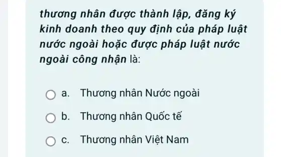 thương nhân được thành lập , đǎng ký
kinh doanh theo quy định của pháp luật
nước ngoài hoặc được pháp luật nước
ngoài công nhân là:
a. Thương nhân Nước ngoài
b. Thương nhân Quốc tế
c. Thương nhân Việt Nam