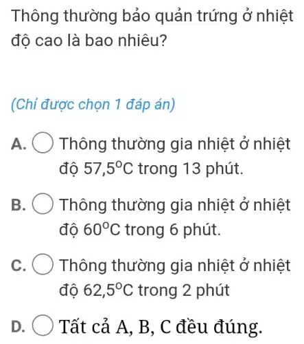 Thông thường bảo quản trứng ở nhiệt
độ cao là bao nhiêu?
(Chỉ được chọn 1 đáp án)
A Thông thường gia nhiệt ở nhiệt
độ 57,5^circ C trong 13 phút.
B	Thông thường gia nhiệt ở nhiệt
độ 60^circ C trong 6 phút.
c	Thông thường gia nhiệt ở nhiệt
độ 62,5^circ C trong 2 phút
D	Tất cả A, B , C đều đúng.