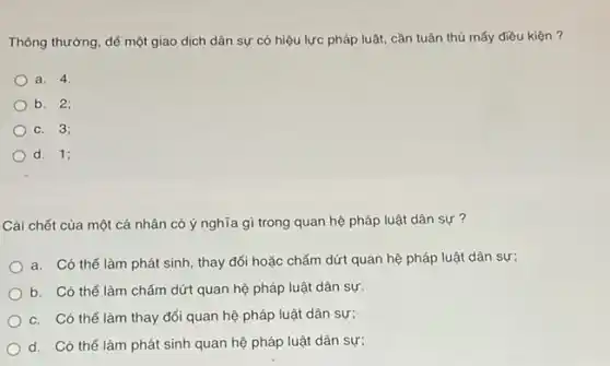 Thông thường, để một giao dịch dân sự có hiệu lực pháp luật, cần tuân thủ mấy điều kiện ?
a. 4.
b. 2;
c. 3;
d. 1;
Cái chết của một cá nhân có ý nghĩa gì trong quan hệ pháp luật dân sự ?
a. Có thể làm phát sinh, thay đổi hoặc chấm dứt quan hệ pháp luật dân sự;
b. Có thể làm chấm dứt quan hệ pháp luật dân sự.
c. Có thể làm thay đổi quan hệ pháp luật dân sự;
d. Có thể làm phát sinh quan hệ pháp luật dân sự;