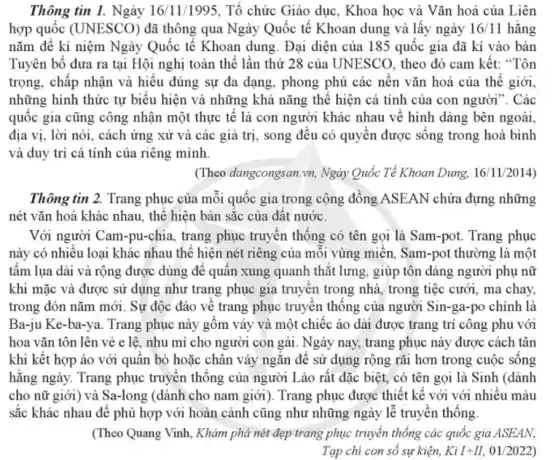 Thông tin 1. Ngày 16/11/1995. Tổ chức Giáo dục, Khoa học và Vǎn hoá của Liên
hợp quốc (UNESCO) đã thông qua Ngày Quốc tế Khoan dung và lấy ngày 16/11 hǎng
nǎm để kỉ niệm Ngày Quốc tế Khoan dung. Đại diện của 185 quốc gia đã kí vào bản
Tuyên bố đưa ra tại Hội nghị toàn thể lần thứ 28 của UNESCO, theo đó cam kết: "Tôn
trọng, chấp nhận và hiểu đúng sự đa dạng, phong phú các nên vǎn hoá của thế giới,
những hình thức tự biểu hiện và những khả nǎng thể hiện cá tính của con người ". Các
quốc gia cũng công nhận một thực tế là con người khác nhau về hình dáng bên ngoài,
địa vị, lời nói , cách ứng xử và các giá trị, song đều có quyên được sông trong hoà bình
và duy trì cá tính của riêng mình.
(Theo dangcongsan.vn , Ngày Quốc Tẻ Khoan Dung 16/11/2014)
Thông tin 2. Trang phục của mỗi quốc gia trong cộng đồng ASEAN chứa đựng những
nét vǎn hoá khác nhau , thể hiện bản sắc của đất nước.
Với người Cam-pu-chi i, trang phục truyền thống có tên gọi là Sam-pot. Trang phục
này có nhiều loại khác nhau thế hiện nét riêng của mỗi vùng miền , Sam-pot thường là một
tấm lụa dài và rộng được dùng để quấn xung quanh thắt lưng , giúp tôn dáng người phụ nữ
khi mặc và được sử dụng như trang phục gia truyền trong nhà, trong tiệc cưới , ma chay,
trong đón nǎm mới . Sự độc đáo về trang phục truyền thống của người Sin-ga-po chính là
Ba-ju Ke-ba-ya. Trang phục này gôm váy và một chiếc áo dài được trang trí công phu với
hoa vǎn tôn lên vẻ e lê, nhu mì cho người con gái. Ngày nay, trang phục này được cách tân
khi kết hợp áo với quân bò hoặc chân váy ngǎn để sử dụng rộng rãi hơn trong cuộc sông
hằng ngày. Trang phục truyền thống của người Lào rất đặc biệt., có tên gọi là Sinh (dành
cho nữ giới) và Sa-long (dành cho nam giới). Trang phục được thiết kế với với nhiêu màu
sắc khác nhau để phù hợp với hoàn cảnh cũng như những ngày lễ truyền thống
(Theo Quang Vinh, Khảm phả nét đẹp trang phục truyền thống các quốc gia ASEAN,
Tạp chi con số sự kiện, Kgrave (i)I+II,01/2022)