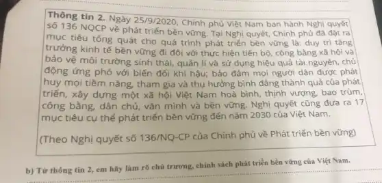 Thông tin 2. Ngày 25/9/2020, Chính phủ Việt Nam ban hành Nghị quyết
số 136 NQCP về phát triển bền vững . Tại Nghị quyết . Chính phủ đã đặt ra
mục tiêu tổng quát cho quá trình phát triển bền vững là: duy trì tǎng
trưởng kinh tế bền vững đi đôi với thực hiện tiến bộ, công bằng xã hội và
bảo vệ môi trường sinh thái quản lí và sử dụng hiệu quả tài nguyên, chủ
động ứng phó với biến đổi khí hậu; bảo đảm mọi người dân được phát
huy mọi tiềm nǎng, tham gia và thụ hưởng bình đẳng thành quả của phát
triển, xây dựng một xã hội Việt Nam hoà bình , thịnh vượng, bao trùm,
công bằng, dân chủ, vǎn minh và bền vững. Nghị quyết cũng đưa ra 17
mục tiêu cụ thể phát triển bền vững đến nǎm 2030 của Việt Nam.
(Theo Nghị quyết số 136/NQ-CP của Chính phủ về Phát triển bền vững)
triển bền vững của Việt Nam
b) __