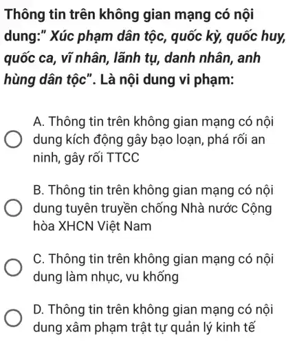 Thông tin trên không gian mạng có nội
dung:" Xúc phạm dân tộc , quốc kỳ, quốc huy,
quốc ca , vĩ nhân, lãnh tụ, danh nhân , anh
hùng dân tộc ". Là nội dung vi phạm:
A. Thông tin trên không gian mạng có nội
dung kích động gây bạo loạn , phá rối an
ninh, gây rối TTCC
B. Thông tin trên không gian mạng có nôi
dung tuyên truyền chống Nhà nước Cộng
hòa XHCN Việt Nam
C. Thông tin trên không gian mạng có nội
dung làm nhục , vu khống
D. Thông tin trên không gian mạng có nôi
dung xâm phạm trật tự quản lý kinh tế