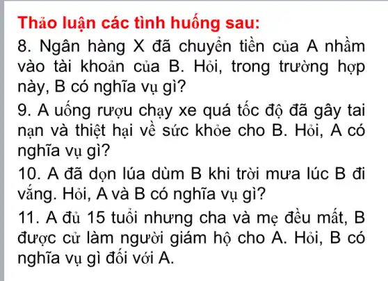 Thảo luân các tình huống I sau:
8. Ngân hàng X đã chuyển tiên của A nhầm
vào tài khoản của B. Hỏi , trong trường hợp
này, B có nghĩa vụ gì?
9. A uống rượu chạy xe quá tốc độ đã gây tai
nạn và thiệt hại về sức khỏe cho B. Hỏi . A có
nghĩa vụ gì?
10. A đã dọn lúa dùm B khi trời mưa lúc B đi
vắng. Hỏi, A và B có nghĩa vụ gì?
11. A đủ 15 tuổi nhưng cha và mẹ đều mất . B
được cử làm người giám hộ cho A. Hỏi, B có
nghĩa vụ gì đối với A.