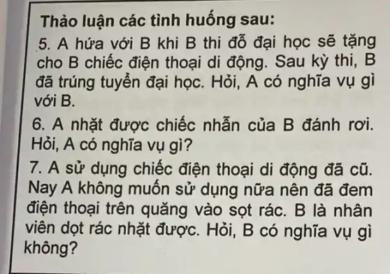 Thảo luận các tình huống sau:
5. A hứa với B khi B thi đỗ đại học sẽ tặng
cho B chiếc điện thoại di động. Sau kỳ thi, B
đã trúng tuyển đại họC. Hỏi, A có nghĩa vụ gì
với B.
6. A nhặt được chiếc nhẫn của B đánh rơi.
Hỏi, A có nghĩa vụ gì?
7. A sử dụng chiếc điện thoại di động đã cũ.
Nay A không muốn sử dụng nữa nên đã đem
điện thoại trên quǎng vào sọt rác . B là nhân
viên dọt rác nhặt đượC. Hỏi, B có nghĩa vụ gì
không?