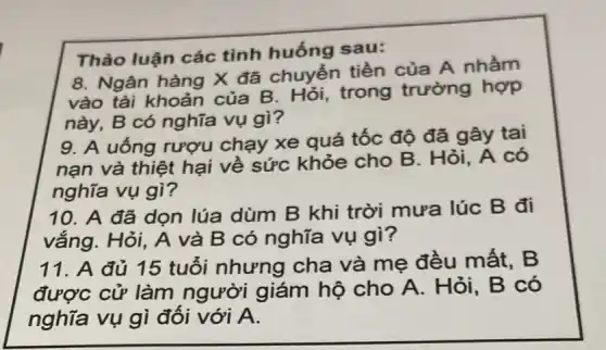 Thảo luận các tình huống sau:
8. Ngân hàng X đã chuyển tiền của A nhầm
vào tài khoản của B . Hỏi, trong trường hợp
này, B có nghĩa vụ gì?
9. A uống rượu chạy xe quá tốc độ đã gây tai
nạn và thiệt hại về sức khỏe cho B. Hỏi, A có
nghĩa vụ gì?
10. A đã dọn lúa dùm B khi trời mưa lúc B đi
vắng. Hỏi, A và B có nghĩa vụ gì?
11. A đủ 15 tuổi nhưng cha và mẹ đều mất, B
được cử làm người giám hộ cho A. Hỏi, B có
nghĩa vụ gì đối với A.