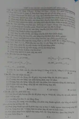 THPT CAN GIUOC NGÂN HÀNG ĐỀ HÓA LỚP II
Câu 35. Cho cân bằng:
giảm đi. Phát biểu đúng khi nói về cân bằng này là
hồn hop khi so với
H_(2)
CH_(4)(g)+H_(2)O(g)leftharpoons CO(g)+3H_(2)(g)
Khi giảm nhiệt độ
A. Phan ung thuận toả nhiệt, cân bằng dịch chuyển theo chiều thuận khi
B. Phan trng nghich toà nhiệt, cân bằng dịch chuyển theo chiều nghịch khi ta nhiệt đó
C. Phan thu nhiệt, cân bằng dịch chuyển theo chiều thuận khi tǎng ng nhiệt .
D. Phàn ứng nghịch thu nhiệt, cân bằng dịch chuyển theo chiều thuận khi giá nhiệt đi
Câu 36. Cho can bằng hoá học sau:
hoicua hon hop so với hiđro giảm.Nhận xét nào sau đây là đúng?
2NH_(3)(g)leftharpoons N_(2)(g)+3H_(2)(g) Khi tǎng nhiệt độ của
A. Khi tǎng nhiệt độ của hệ, cân bằng chuyển dịch theo chiều thuận.
B. Phàn ứng thuận là phản ứng toà nhiệt.
C. Khi tǎng áp suất của hệ. cân bằng chuyển dịch theo chiều thuận.
D. Khi tǎng nồng độ của NH_(3) cân bằng chuyển dịch theo chiều nghịch.
Câu 37. Trong mọi bình kín có cân bằng hóa học sau: 2NO_(2)(g)leftarrows N_(2)O_(4)(g)
11 Khối hơi của hỗn hợp khí trong bình so với H_(2) ở nhiệt độ T_(1)
bằng 27,6 và ở nhiê; bằng 34.5. Biết T_(1)gt T_(2) Phát biểu nào sau đây về cân bằng trên là đúng?
A. Khi tǎng nhiệt độ, áp suất chung của hệ cân bằng giảm.
B. Khi giam nhiệt độ, áp suất chung của hệ cân bằng tǎng.
C. Phàn ứng thuận là phản ứng tỏa nhiệt.
D. Phàn ứng nghịch là phản ứng tỏa nhiệt.
Câu 38. Cho các cân bằng sau:
(1) H_(2(g))+I_(2(g))leftarrows 2HI_((g))
(2) (1)/(2)H_(2(g))+(1)/(2)I_(2(g))leftarrows HI_((g))
(3) HI_(18)xrightarrow (rightarrow )(1)/(2)H_(2(g))+(1)/(2)I_(2(g))
(4) 2HI_((g))leftarrows H_(2(g))+I_(2(g))
(5) H_(2,s,)+1_(2,s),arrow 2HI_((g))
( ) nhiệt độ xác định, nếu K_(C) của cân bằng (1) bằng 64 thì K_(C) bằng 0,125 là của cân bày
A. (5).
B. (2)
C. (3).
D. (4)
Câu 39. Cho các nhận xét sau:
(a) Ở trạng thái cân bằng, tốc độ phản ứng thuận bằng tốc độ phản nghịch.
(b) Ở trạng thái cân bằng, các chất không phản ứng với nhau.
(c) Ở trạng thái cân bằng, nồng độ chất sản phẩm luôn lớn hơn nồng độ chất ban đầu.
(d) Ở trạng thái cân bằng, nồng độ các chất không thay đổi.
Các nhận xét đúng là
A. (a) và (b).
B.(b) và (c).
C. (a) và (c)
D. (a) và (d)
Câu 40. Cho các phát biểu sau:
(1) Các yếu tố ảnh hưởng đến tốc độ phản ứng là:Nhiệt độ, nồng độ , áp suất, chất xúc lx
diện tích bề mặt.
(2) Cân bằng hóa học là cân bằng động.
(3) Khi thay đôi trạng thái cân bằng của phản ứng thuận nghịch,cân bằng sẽ chuyển did
phia chống lại sự thay đổi đó.
(4) Phản ứng thuận nghịch là phản ứng xảy ra theo 2 chiều ngược nhau trong cùng điều
(5) Cân bằng hóa học là trạng thái mà phản ứng đã xảy ra hoàn toàn.
(6) Khi phản ứng thuận nghịch đạt trạng thái cân bằng hóa học, phản ứng dừng lại.
Số phát biêu đúng là
A. -1
B.3
C.6
D.5