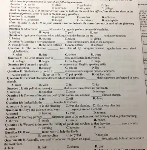 other three in pronunciation wing questions.
part agreed from on
Question 1: A. access
B. affect
C. application
D. fact
D. college
Question 2: A. encourage
B. contribute
C . delicious
Mark the letter A B, C, D on your answer sheet to indicate the word that differs from the other three in the
position of primary stress in each of the following questions.
Question 3: A. digital
B. personal
C. excellent
D. effective
Question 3: A. awareness
B. illegal
C. importance
D. atmosphere
Mark the letter A , B, C, D on your answer sheet to indicate the correct answer to each of the following
questions.
Question 5: I don't mind __ little extra for organic produce because it's healthier.
D. pay
A
B. to pay
C. paid
Question 6:I get quite depressed when thinking about the damage we are __ to the environment.
A. having
B. causing
C. taking
D. giving
Question 7: Learning a new language is __ than learning a new skill on the computer.
B. the most difficult C. more difficult
A. most difficult
D. difficult
Question 8: The conference __ was planned by non-governmental organizations was about
globalization.
A. what
B. that
C. where
D. when
Question 9: The Great Barrier Reef is __ coral reef system in the world.
A. as large
B. larger
C. the largest
D. large
Question 10: You need a specific __ to improve your English speaking skills.
A. connection
B. strategy
C. outline
D. list
Question 11: Students are expected to __ discussions and express personal opinions.
A. take part in
B. get on with
C. put up with
D. catch up with
Question 12: Personal electronic devices which distract students __ their classwork are banned in most
schools.
A. from
B. with
C. in
D. for
Question 13: Air pollution is a major __ that has serious effects on our health.
A. measure
B. solution
C. issue
D. sewage
Question 14: The loss of forests can destroy the natural soil and lead __ climate change.
A. for
B. to
C. off
D. down
Question 15: I asked Martha __ to enter law school.
B. is she planning
C. was she planning
D. if she was planning
Question 16: Boys and girls are not always __ equally around the world.
A. treated
B. treating
C. treat
D. to treat
Question 17: Burning garbage __ dangerous gases to the environment, and this may lead to global warming.
C. emits
D. rejects
A. throws	B. sends
Question 18: We need to improve the quality of goods and services so that they can __ new markets.
A. enter
B. entering
C. to enter
D. enters
Question 19: If we __ more, we will help the Earth.
B. are recycling
A. recycle
C. recycled
D. recycles
Question 20: In Australia men and women will be given an equal __ to contribute both at home and in
the workplace.
C. chance
A. luck	B. risk	D. pay
la the latten B. C.or D.on your answer
to indicate