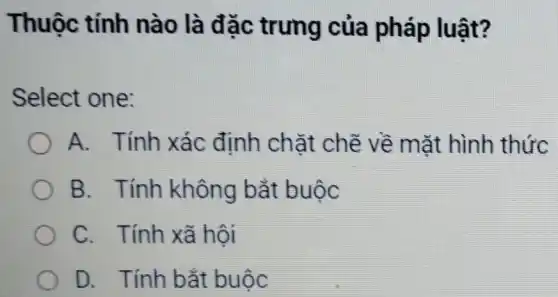 Thuộc tính nào là đǎc trung của pháp luật?
Select one:
A. Tính xác định chặt chẽ về mặt hình thức
B. Tính không bắt buộc
C. Tính xã hội
D. Tính bắt : buộc