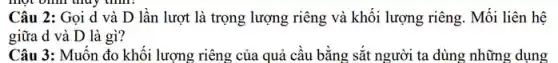 thủy thình.
Câu 2: Gọi d và D lần lượt là trọng lượng riêng và khối lượng riêng. Mối liên hệ
giữa d và D là gì?
Câu 3: Muốn đo khối lượng riêng của quả cầu bằng sắt người ta dùng những dụng