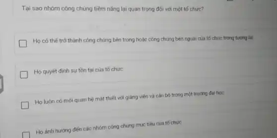 Tại sao nhóm công chúng tiềm nǎng lại quan trọng đối với một tố chức?
Họ có thế trở thành công chúng bên trong hoặc công chúng bên ngoài của tố chức trong tương lai
Họ quyết định sự tồn tại của tố chức
Họ luôn có mối quan hệ mật thiết với giảng viên và cán bộ trong một trường đại học
Họ ảnh hưởng đến các nhóm công chúng mục tiêu của tố chức