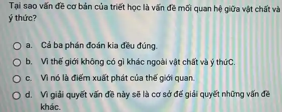 Tại sao vấn đề cơ bản của triết học là vấn đề mối quan hệ giữa vật chất và
ý thức?
a. Cả ba phán đoán kia đều đúng.
b. Vì thế giới không có gì khác ngoài vật chất và ý thứC.
C. Vì nó là điểm xuất phát của thế giới quan.
d. Vì giải quyết vấn đề này sẽ là cơ sở để giải quyết những vấn đề
kháC.