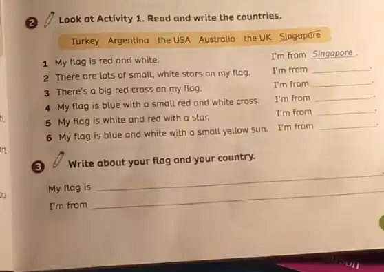 ti.
art
Look at Activity 1 Read and write the countries.
Turkey Argentina the USA Australia the UK
Singapore
1 My flag is red and white.
2 There are lots of small, white stars on my flag.
3 There's a big red cross on my flag.
4 My flag is blue with a small red and white cross.
5 My flag is white and red with a star.
6 My flag is blue and white with a small yellow sun I'm from
I'm from
I'm from __
I'm from __
I'm from __
I'm from __
__
(3) Write about your flag and your country.
My flag is
__
I'm from
__