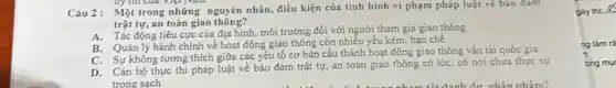 by tin của Việt wan
Câu 2: Một trong những nguyên nhân điều kiện của tình hình vi phạm pháp luật vé bão đảm
trật tự, an toàn giao
A. Tác động tiêu cực của địa hình mối trường đối với người tham gia giao thông
B. Quán lý hành chính về hoạt động giao thông còn nhiều yếu kém, hạn chế
C. Sự không tương thích giữa các yếu tố cơ bản cấu thành hoạt động giao thông vận tải quốc gia
D. Cán bộ thực thí pháp luật vé bảo đảm trật tự an toàn giao thông có lúc, có nơi chưa thực sự
trong sạch