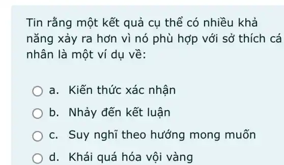 Tin rằng một kết quả cụ thế có nhiều khả
nǎng xảy ra hơn vì nó phù hợp với sở thích cá
nhân là một ví du về:
a. Kiến thức xác nhân
b. Nhảy đến kết luận
c. Suy nghĩ theo hướng mong muốn
d. Khái quá hóa vội vàng