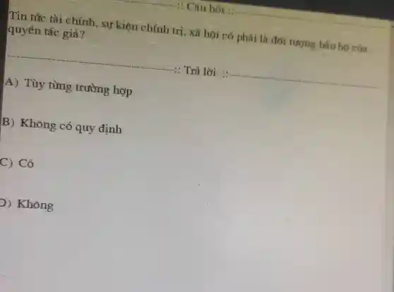 Tin tức tài chính, sự kiện chính trị , xã hội có phải là đối tượng bảo họ của quyền tác giả?
Trả lời :
__
A) Tùy từng trường hợp
B) Không có quy định
C) Có
D) Không