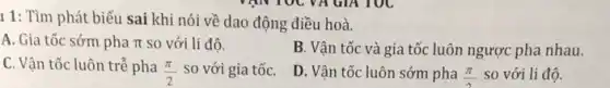 TạIN TOC VA GIA TOC
11: Tìm phát biểu sai khi nói về dao động điều hoà.
A. Gia tốc sớm pha pi  so với li độ.
B. Vận tốc và gia tốc luôn ngược pha nhau.
C. Vận tốc luôn trễ pha
(pi )/(2) so với gia tốC.
D. Vận tốc luôn sớm pha (pi )/(2) so với li đô.