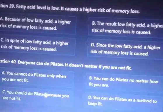 tion 39. Fatty acid level is low. It causes a higher risk of memory loss.
A. Because of low fatty acid, a higher
risk of memory loss is caused.
B. The result low fatty acid, a highe
risk of memory loss is caused.
C. In spite of low fatty acid, a higher
risk of memory loss is caused.
D. Since the low fatty acid, a higher
risk of memory loss is caused.
stion 40. Everyone can do Pilates. It doesn't matter if you are not fit.
A. You cannot do Pilates only when
you are not fit.
B. You can do Pilates no matter how
fit you are.
C. You should do Plate:"pecause you
are not fit.
D. You can do Pilates as a method to
keep fit.