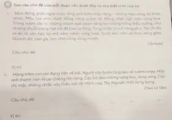 ) Tìm câu chủ đề của mỗi đoạn vǎn dưới đây và cho biết vị trí của nó.
a Mùa đông, giữa ngày mùa, làng quê toàn màu vàng - những màu vàng rất khác
nhau. Màu lúa chín dưới đồng vàng xuộm lại. Nồng nhạt ngở màu vàng hoe.
Trong vườn, lắc lư những chùm quả xoan vàng lịm không trông thấy cuống, như
những chuỗi tràng hạt bổ để treo lơ lừng. Từng chiếc ló mít vàng sắm. Tàu đu đủ,
chiếc lá sẵn héo lại mở nǎm cánh vàng tươi. Dưới sân rơm và thóc vàng giòn.
Quanh đó, con gà , con chó cũng vàng mượt.
(Tô Hoài)
__
Vi tri: __
b. Hàng trǎm con voi đang tiến về bãi. Người các buôn làng kéo về nườm nượp . Mấy
anh thanh niên khua chiêng rộn ràng. Các bà đeo những vòng bạc, vòng vàng. Các
chị mặc những chiếc váy thêu rực rỡ:Hôm nay, Tây Nguyên thật tưng bừng.
(Theo Lê Tấn)
Câu
__
Vi trí:
__
disappointed