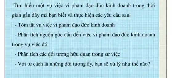 Tìm hiểu một vụ việc vi phạm đạo đức kinh doanh trong thời
gian gần đây mà bạn biết và thực hiện các yêu câu sau:
- Tóm tắt vụ việc vi phạm đạo đức kinh doanh
- Phân tích nguồn gốc dẫn đến việc vi phạm đạo đức kinh doanh
trong vụ việc đó
- Phân tích các đối tượng hữu quan trong sự việc
- Với tư cách là những đối tượng ấy, bạn sẽ xử lý như thế nào?